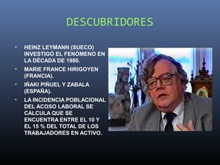 DESCUBRIDORES
•   HEINZ LEYMANN (SUECO)
    INVESTIGÓ EL FENÓMENO EN
    LA DÉCADA DE 1980.
•   MARIE FRANCE HIRIGOYEN
    (FRANCIA).
•   IÑAKI PIÑUEL Y ZABALA
    (ESPAÑA).
•   LA INCIDENCIA POBLACIONAL
    DEL ACOSO LABORAL SE
    CALCULA QUE SE
    ENCUENTRA ENTRE EL 10 Y
    EL 15 % DEL TOTAL DE LOS
    TRABAJADORES EN ACTIVO.
 