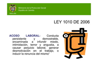 Ministerio de la Protección Social
República de Colombia

LEY 1010 DE 2006
ACOSO
LABORAL:
Conducta
persistente
y
demostrable,
encaminada a infundir miedo,
intimidación, terror y angustia, a
causar perjuicio laboral, generar
desmotivación en el trabajo, o
inducir la renuncia del mismo“

 
