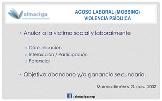 •Anular a la victima social y laboralmente 
oComunicación 
oInteracción / Participación 
oPotencial 
•Objetivo abandono y/o ganancia secundaria. 
Moreno-Jiménez G, cols. 2002 
ACOSO LABORAL (MOBBING) 
VIOLENCIA PSÍQUICA  