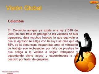 PROCESOS DE GESTION
HUMANA
MENU
Visión Global
Colombia
En Colombia aunque ya existe una ley (1010 de
2006) la cual trata de proteger a las víctimas de sus
agresores, deja muchos huecos lo que equivale a
que el agresor se salga con la suya se dice que el
65% de la denuncias instauradas ante el ministerio
de trabajo son rechazadas por falta de pruebas lo
que obliga a la víctima a seguir trabajando y
aguantando dicho acoso y exponiéndose a un
despido por tratar de quejarse.
 