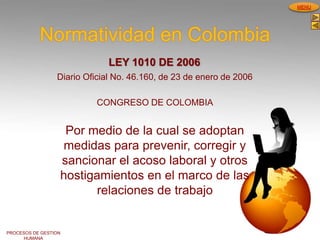 PROCESOS DE GESTION
HUMANA
MENU
Normatividad en Colombia
LEY 1010 DE 2006
Diario Oficial No. 46.160, de 23 de enero de 2006
CONGRESO DE COLOMBIA
Por medio de la cual se adoptan
medidas para prevenir, corregir y
sancionar el acoso laboral y otros
hostigamientos en el marco de las
relaciones de trabajo
 