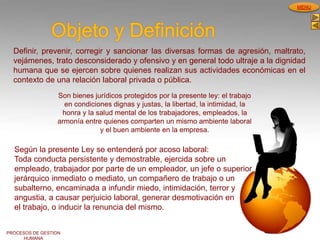 PROCESOS DE GESTION
HUMANA
MENU
Objeto y Definición
Definir, prevenir, corregir y sancionar las diversas formas de agresión, maltrato,
vejámenes, trato desconsiderado y ofensivo y en general todo ultraje a la dignidad
humana que se ejercen sobre quienes realizan sus actividades económicas en el
contexto de una relación laboral privada o pública.
Son bienes jurídicos protegidos por la presente ley: el trabajo
en condiciones dignas y justas, la libertad, la intimidad, la
honra y la salud mental de los trabajadores, empleados, la
armonía entre quienes comparten un mismo ambiente laboral
y el buen ambiente en la empresa.
Según la presente Ley se entenderá por acoso laboral:
Toda conducta persistente y demostrable, ejercida sobre un
empleado, trabajador por parte de un empleador, un jefe o superior
jerárquico inmediato o mediato, un compañero de trabajo o un
subalterno, encaminada a infundir miedo, intimidación, terror y
angustia, a causar perjuicio laboral, generar desmotivación en
el trabajo, o inducir la renuncia del mismo.
 