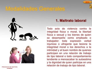 PROCESOS DE GESTION
HUMANA
MENU
Modalidades Generales
Todo acto de violencia contra la
integridad física o moral, la libertad
física o sexual y los bienes de quien
se desempeñe como empleado o
trabajador; toda expresión verbal
injuriosa o ultrajante que lesione la
integridad moral o los derechos a la
intimidad y al buen nombre de quienes
participen en una relación de trabajo
de tipo laboral o todo comportamiento
tendiente a menoscabar la autoestima
y la dignidad de quien participe en una
relación de trabajo de tipo laboral.
1. Maltrato laboral
 