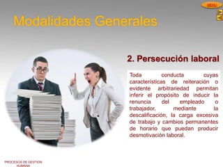 PROCESOS DE GESTION
HUMANA
MENU
Modalidades Generales
Toda conducta cuyas
características de reiteración o
evidente arbitrariedad permitan
inferir el propósito de inducir la
renuncia del empleado o
trabajador, mediante la
descalificación, la carga excesiva
de trabajo y cambios permanentes
de horario que puedan producir
desmotivación laboral.
2. Persecución laboral
 