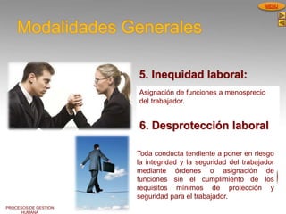 PROCESOS DE GESTION
HUMANA
MENU
Modalidades Generales
5. Inequidad laboral:
Asignación de funciones a menosprecio
del trabajador.
6. Desprotección laboral
Toda conducta tendiente a poner en riesgo
la integridad y la seguridad del trabajador
mediante órdenes o asignación de
funciones sin el cumplimiento de los
requisitos mínimos de protección y
seguridad para el trabajador.
 