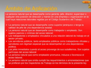 PROCESOS DE GESTION
HUMANA
MENU
Ámbito de Aplicación
La persona natural que se desempeñe como gerente, jefe, director, supervisor o
cualquier otra posición de dirección y mando en una empresa u organización en la
cual haya relaciones laborales regidas por el Código Sustantivo del Trabajo;
 La persona natural que se desempeñe como superior jerárquico o tenga la
calidad de jefe de una dependencia estatal;
 La persona natural que se desempeñe como trabajador o empleado. Son
sujetos pasivos o víctimas del acoso laboral;
 Los trabajadores o empleados vinculados a una relación laboral de trabajo en el
sector privado;
 Los servidores públicos, tanto empleados públicos como trabajadores oficiales y
servidores con régimen especial que se desempeñen en una dependencia
pública;
 Los jefes inmediatos cuando el acoso provenga de sus subalternos. Son sujetos
partícipes del acoso laboral:
 La persona natural que como empleador promueva, induzca o favorezca el
acoso laboral;
 La persona natural que omita cumplir los requerimientos o amonestaciones que
se profieran por los Inspectores de Trabajo en los términos de la presente ley.
 