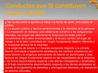 PROCESOS DE GESTION
HUMANA
MENU
Conductas que SI constituyen
Acoso Laboral
g) las burlas sobre la apariencia física o la forma de vestir, formuladas en
público;
h) La alusión pública a hechos pertenecientes a la intimidad de la persona;
i) La imposición de deberes ostensiblemente extraños a las obligaciones
laborales, las exigencias abiertamente desproporcionadas sobre el
cumplimiento de la labor encomendada y el brusco cambio del lugar de
trabajo o de la labor contratada sin ningún fundamento objetivo referente a
la necesidad técnica de la empresa;
j) La exigencia de laborar e n horarios excesivos respecto a la jornada
laboral contratada o legalmente establecida, los cambios sorpresivos del
turno laboral y la exigencia permanente de laborar en dominicales y días
festivos sin ningún fundamento objetivo en las necesidades de la empresa,
o en forma discriminatoria respecto a los demás trabajadores o empleados;
k) El trato notoriamente discriminatorio respecto a los demás empleados en
cuanto al otorgamiento de derechos y prerrogativas laborales y la imposición
de deberes laborales;
 