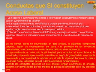 PROCESOS DE GESTION
HUMANA
MENU
Conductas que SI constituyen
Acoso Laboral
l) La negativa a suministrar materiales e información absolutamente indispensables
para el cumplimiento de la labor;
m) La negativa claramente injustificada a otorgar permisos, licencias por
enfermedad, licencias ordinarias y vacaciones, cuando se dan las condiciones
legales, reglamentarias o convencionales para pedirlos;
n) El envío de anónimos, llamadas telefónicas y mensajes virtuales con contenido
injurioso, ofensivo o intimidatorio o el sometimiento a una situación de aislamiento
social.
En los demás casos no enumerados en este artículo, la autoridad competente
valorará, según las circunstancias del caso y la gravedad de las conductas
denunciadas, la ocurrencia del acoso laboral descrito en el artículo 2o.
Excepcionalmente un sólo acto hostil bastará para acreditar el acoso laboral, la
autoridad competente apreciará tal circunstancia, según la gravedad de la conducta
denunciada y su capacidad de ofender por sí sola la dignidad humana, la vida e
integridad física, la libertad sexual y demás derechos fundamentales.
Cuando las conductas descritas en este artículo tengan ocurrencias en privado,
deberán ser demostradas por los medios de prueba reconocidos en la ley procesal
civil.
 
