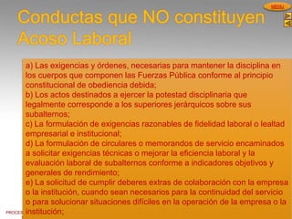 PROCESOS DE GESTION
HUMANA
MENU
Conductas que NO constituyen
Acoso Laboral
a) Las exigencias y órdenes, necesarias para mantener la disciplina en
los cuerpos que componen las Fuerzas Pública conforme al principio
constitucional de obediencia debida;
b) Los actos destinados a ejercer la potestad disciplinaria que
legalmente corresponde a los superiores jerárquicos sobre sus
subalternos;
c) La formulación de exigencias razonables de fidelidad laboral o lealtad
empresarial e institucional;
d) La formulación de circulares o memorandos de servicio encaminados
a solicitar exigencias técnicas o mejorar la eficiencia laboral y la
evaluación laboral de subalternos conforme a indicadores objetivos y
generales de rendimiento;
e) La solicitud de cumplir deberes extras de colaboración con la empresa
o la institución, cuando sean necesarios para la continuidad del servicio
o para solucionar situaciones difíciles en la operación de la empresa o la
institución;
 