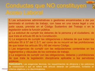 PROCESOS DE GESTION
HUMANA
MENU
Conductas que NO constituyen
Acoso Laboral
f) Las actuaciones administrativas o gestiones encaminadas a dar por
terminado el contrato de trabajo, con base en una causa legal o una
justa causa, prevista en el Código Sustantivo del Trabajo o en la
legislación sobre la función pública.
g) La solicitud de cumplir los deberes de la persona y el ciudadano, de
que trata el artículo 95 de la Constitución.
h) La exigencia de cumplir las obligaciones o deberes de que tratan los
artículos 55 á 57 del C.S.T, así como de no incurrir en las prohibiciones
de que tratan los artículo 59 y 60 del mismo Código.
i) Las exigencias de cumplir con las estipulaciones contenidas en los
reglamentos y cláusulas de los contratos de trabajo.
j) La exigencia de cumplir con las obligaciones, deberes y prohibiciones
de que trata la legislación disciplinaria aplicable a los servidores
públicos.
PARÁGRAFO. Las exigencias técnicas, los requerimientos de eficiencia y las peticiones
de colaboración a que se refiere este artículo deberán ser justificados, fundados en
criterios objetivos y no discriminatorios.
 