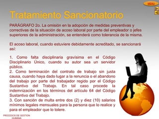PROCESOS DE GESTION
HUMANA
MENU
Tratamiento Sancionatorio
PARÁGRAFO 2o. La omisión en la adopción de medidas preventivas y
correctivas de la situación de acoso laboral por parte del empleador o jefes
superiores de la administración, se entenderá como tolerancia de la misma.
1. Como falta disciplinaria gravísima en el Código
Disciplinario Único, cuando su autor sea un servidor
público.
2. Como terminación del contrato de trabajo sin justa
causa, cuando haya dado lugar a la renuncia o el abandono
del trabajo por parte del trabajador regido por el Código
Sustantivo del Trabajo. En tal caso procede la
indemnización en los términos del artículo 64 del Código
Sustantivo del Trabajo.
3. Con sanción de multa entre dos (2) y diez (10) salarios
mínimos legales mensuales para la persona que lo realice y
para el empleador que lo tolere.
El acoso laboral, cuando estuviere debidamente acreditado, se sancionará
así:
 