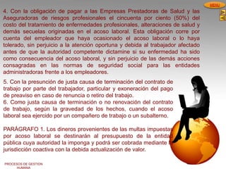 PROCESOS DE GESTION
HUMANA
MENU
4. Con la obligación de pagar a las Empresas Prestadoras de Salud y las
Aseguradoras de riesgos profesionales el cincuenta por ciento (50%) del
costo del tratamiento de enfermedades profesionales, alteraciones de salud y
demás secuelas originadas en el acoso laboral. Esta obligación corre por
cuenta del empleador que haya ocasionado el acoso laboral o lo haya
tolerado, sin perjuicio a la atención oportuna y debida al trabajador afectado
antes de que la autoridad competente dictamine si su enfermedad ha sido
como consecuencia del acoso laboral, y sin perjuicio de las demás acciones
consagradas en las normas de seguridad social para las entidades
administradoras frente a los empleadores.
5. Con la presunción de justa causa de terminación del contrato de
trabajo por parte del trabajador, particular y exoneración del pago
de preaviso en caso de renuncia o retiro del trabajo.
6. Como justa causa de terminación o no renovación del contrato
de trabajo, según la gravedad de los hechos, cuando el acoso
laboral sea ejercido por un compañero de trabajo o un subalterno.
PARÁGRAFO 1. Los dineros provenientes de las multas impuestas
por acoso laboral se destinarán al presupuesto de la entidad
pública cuya autoridad la imponga y podrá ser cobrada mediante la
jurisdicción coactiva con la debida actualización de valor.
 