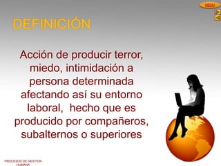 PROCESOS DE GESTION
HUMANA
MENU
Acción de producir terror,
miedo, intimidación a
persona determinada
afectando así su entorno
laboral, hecho que es
producido por compañeros,
subalternos o superiores
DEFINICIÓN
 