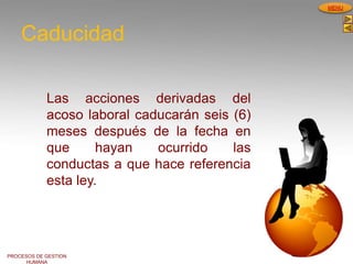 PROCESOS DE GESTION
HUMANA
MENU
Caducidad
Las acciones derivadas del
acoso laboral caducarán seis (6)
meses después de la fecha en
que hayan ocurrido las
conductas a que hace referencia
esta ley.
 