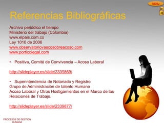 PROCESOS DE GESTION
HUMANA
MENU
Referencias Bibliográficas
Archivo periódico el tiempo
Ministerio del trabajo (Colombia)
www.elpais.com.co
Ley 1010 de 2006
www.observatoriovascosobreacoso.com
www.porticolegal.com
• Positiva, Comité de Convivencia – Acoso Laboral
http://slideplayer.es/slide/2339869/
• Superintendencia de Notariado y Registro
Grupo de Administración de talento Humano
Acoso Laboral y Otros Hostigamientos en el Marco de las
Relaciones de Trabajo.
http://slideplayer.es/slide/2339877/
 
