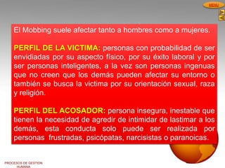 PROCESOS DE GESTION
HUMANA
MENU
El Mobbing suele afectar tanto a hombres como a mujeres.
PERFIL DE LA VICTIMA: personas con probabilidad de ser
envidiadas por su aspecto físico, por su éxito laboral y por
ser personas inteligentes, a la vez son personas ingenuas
que no creen que los demás pueden afectar su entorno o
también se busca la victima por su orientación sexual, raza
y religión.
PERFIL DEL ACOSADOR: persona insegura, inestable que
tienen la necesidad de agredir de intimidar de lastimar a los
demás, esta conducta solo puede ser realizada por
personas frustradas, psicópatas, narcisistas o paranoicas.
 