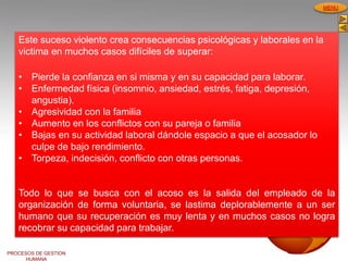 PROCESOS DE GESTION
HUMANA
MENU
Este suceso violento crea consecuencias psicológicas y laborales en la
victima en muchos casos difíciles de superar:
• Pierde la confianza en si misma y en su capacidad para laborar.
• Enfermedad física (insomnio, ansiedad, estrés, fatiga, depresión,
angustia).
• Agresividad con la familia
• Aumento en los conflictos con su pareja o familia
• Bajas en su actividad laboral dándole espacio a que el acosador lo
culpe de bajo rendimiento.
• Torpeza, indecisión, conflicto con otras personas.
Todo lo que se busca con el acoso es la salida del empleado de la
organización de forma voluntaria, se lastima deplorablemente a un ser
humano que su recuperación es muy lenta y en muchos casos no logra
recobrar su capacidad para trabajar.
 