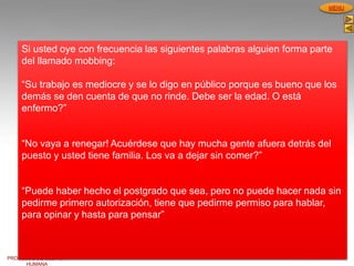 PROCESOS DE GESTION
HUMANA
MENU
Si usted oye con frecuencia las siguientes palabras alguien forma parte
del llamado mobbing:
“Su trabajo es mediocre y se lo digo en público porque es bueno que los
demás se den cuenta de que no rinde. Debe ser la edad. O está
enfermo?”
“No vaya a renegar! Acuérdese que hay mucha gente afuera detrás del
puesto y usted tiene familia. Los va a dejar sin comer?”
“Puede haber hecho el postgrado que sea, pero no puede hacer nada sin
pedirme primero autorización, tiene que pedirme permiso para hablar,
para opinar y hasta para pensar”
 