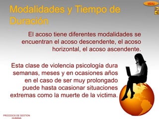 PROCESOS DE GESTION
HUMANA
MENU
Modalidades y Tiempo de
Duración
El acoso tiene diferentes modalidades se
encuentran el acoso descendente, el acoso
horizontal, el acoso ascendente.
Esta clase de violencia psicología dura
semanas, meses y en ocasiones años
en el caso de ser muy prolongado
puede hasta ocasionar situaciones
extremas como la muerte de la victima.
 