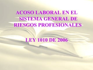 ACOSO LABORAL EN EL
SISTEMA GENERAL DE
RIESGOS PROFESIONALES
LEY 1010 DE 2006
 