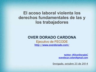 El acoso laboral violenta los 
derechos fundamentales de las y 
los trabajadores 
OVER DORADO CARDONA 
Ejecutivo de FECODE 
http://www.overdorado.com/ 
twitter: @OverDoradoC 
overdocar.colon@gmail.com 
Envigado, octubre 23 de 2014 
 