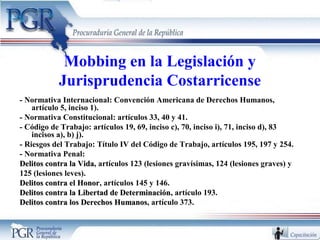 Mobbing en la Legislación y
Jurisprudencia Costarricense
- Normativa Internacional: Convención Americana de Derechos Humanos,
artículo 5, inciso 1).
- Normativa Constitucional: artículos 33, 40 y 41.
- Código de Trabajo: artículos 19, 69, inciso c), 70, inciso i), 71, inciso d), 83
incisos a), b) j).
- Riesgos del Trabajo: Título IV del Código de Trabajo, artículos 195, 197 y 254.
- Normativa Penal:
Delitos contra la VidaDelitos contra la Vida, artículos 123 (lesiones gravísimas, 124 (lesiones graves) y
125 (lesiones leves).
Delitos contra el HonorDelitos contra el Honor, artículos 145 y 146.
Delitos contra la Libertad de DeterminaciónDelitos contra la Libertad de Determinación, artículo 193.
Delitos contra los Derechos HumanosDelitos contra los Derechos Humanos, artículo 373.
 