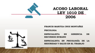 ACOSO LABORAL
LEY 1010 DE
2006
FRANCIS MARITZA CRUZ MONTAÑEZ
PSICOLOGA
ESPECIALISTA EN GERENCIA DE
RECURSOS HUMANO
ESPECIALISTA EN PSICOLOGÍA DE LA
SEGURIDAD Y SALUD EN EL TRABAJO
 