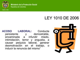 Ministerio de la Protección Social
República de Colombia
LEY 1010 DE 2006
ACOSO LABORAL: Conducta
persistente y demostrable,
encaminada a infundir miedo,
intimidación, terror y angustia, a
causar perjuicio laboral, generar
desmotivación en el trabajo, o
inducir la renuncia del mismo“
 
