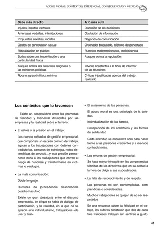 41
ACOSO MORAL: CONTEXTOS, DIFERENCIAS, CONSECUENCIAS Y MEDIDAS
Los contextos que lo favorecen
Existe un desequilibrio entre las promesas
de felicidad y bienestar difundidas por las
empresas y la realidad sobre el terreno:
• El estrés y la presión en el trabajo:
Los nuevos métodos de gestión empresarial,
que comportan un exceso crónico de trabajo,
agotan a los trabajadores con órdenes con-
tradictorias, cambios de estrategia, notas sis-
temáticas de servicio…y esta presión perma-
nente mina a los trabajadores que corren el
riesgo de hundirse y transformarse en vícti-
mas o verdugos.
• La mala comunicación:
Doble lenguaje
Rumores de procedencia desconocida
(«radio-macuto»)
Existe un gran desajuste entre el discurso
empresarial, en el que se habla de diálogo, de
participación, y la realidad, en la que no se
aprecia sino individualismo, trabajadores «de
usar y tirar».
De lo más directo A lo más sutil
Injurias, insultos verbales Discusión de las decisiones
Amenazas verbales, intimidaciones Ocultación de información
Propuestas sexistas, racistas Negación de comunicación
Gestos de connotación sexual Ordenador bloqueado, teléfono desconectado
Ridiculización en público Rumores malintencionados, maledicencia
Burlas sobre una imperfección o una Ataques contra la reputación
particularidad física
Ataques contra las creencias religiosas o Olvidos constantes a la hora de informar
las opiniones políticas de las reuniones
Roce o agresión física mínima Críticas injustificadas acerca del trabajo
realizado
• El aislamiento de las personas:
El acoso moral es una patología de la sole-
dad.
Individualización de las tareas,
Desaparición de los colectivos y las formas
de solidaridad
Cada individuo se encuentra solo para hacer
frente a las presiones crecientes y a menudo
contradictorias.
• Los errores de gestión empresarial:
Se hace mayor hincapié en las competencias
técnicas de los directivos que en su actitud a
la hora de dirigir a sus subordinados.
• La falta de reconocimiento y de respeto:
Las personas no son contempladas, com-
prendidas o consideradas.
Muchos trabajadores se quejan de no ser res-
petados
En una encuesta sobre la felicidad en el tra-
bajo, los autores constatan que dos de cada
tres franceses trabajan sin sentirse a gusto.
 