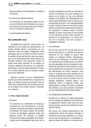 42
NORTE DE SALUD MENTAL nº 18 • 2003
Muchos hablan de infravaloración, injusticia o
sufrimiento.
• El cinismo de ciertos directivos:
Los directivos sin escrúpulos (según un artí-
culo de El Mundo de la Empresa) se preocu-
pan más por su éxito personal que por el futu-
ro de su empresa a largo plazo.
• La perversidad del sistema
No confundir con:
A medida que el término «acoso moral» se
extiende por los medios de comunicación y el
ámbito laboral, tiende a convertirse en una
expresión cajón de sastre, englobando otras
patologías que no se refieren al acoso moral en
el sentido clínico del término, pero que expre-
san un mal más general del mundo laboral que
conviene analizar. Una prevención eficaz no
podrá tener éxito mientras no se tengan en
cuenta la definición del término y su especifici-
dad frente al resto de males laborales. En efec-
to, no todos aquellos que se confiesan acosa-
dos lo son realmente.
Algunos cometen el error inocentemente
puesto que sufren realmente en su lugar de tra-
bajo y no logran hacerse comprender; otros se
valen de la mediatización del concepto para tra-
tar de obtener una ventaja material o descalifi-
car a alguien.
1) Otros males laborales
• El estrés:
En ocasiones las condiciones de trabajo se
endurecen por una intensificación y una opti-
mización constante del trabajo (nada de tiem-
po perdido), del trabajo urgente, de cambios
bruscos de estrategia, aspectos todos que
generan estrés. Sin embargo, el objetivo
consciente de estas estrategias no es la des-
trucción de los trabajadores sino que, por el
contrario, persiguen aumentar su nivel de efi-
ciencia. Al contrario de lo que sucede en el
acoso, en el estrés no hay una intención
negativa. Si la gestión por estrés genera con-
secuencias desastrosas para la salud es por
una perdida de control, una mala dosificación
(a pesar incluso de que los seminarios sobre
gestión del estrés se esfuerzan por enseñar a
los ejecutivos a soportar mejor la presión
laboral). El acoso moral tiene la mira puesta
en una persona concreta. Esta violencia no
favorece ni la organización ni la buena mar-
cha de la empresa, más bien conduce a
resultados contrarios.
• Los conflictos:
No hay que caer en el error de creer que el
acoso se da sólo en un conflicto en el que los
reproches no son visibles (la guerra está
abierta en cualquier frente). Desgraciada-
mente, en las empresas, lo humano cuenta
con bastante poca consideración y los directi-
vos y los ejecutivos sólo se molestan en solu-
cionar los conflictos si estos suponen un per-
juicio evidente para la empresa. En contra de
las afirmaciones de Heinz Leymann, para
quien el mobbing (sic) deriva siempre de un
conflicto profesional mal resuelto, yo diría que
si se da el acoso moral es porque no se ha
logrado establecer conflicto alguno. Las
empresas temen la agitación social, que
podría dañar su imagen de marca, y prefieren
dar libertad a una comunicación enrarecida
con las manipulaciones que ésta conlleva.
• Las obligaciones profesionales:
El acoso es un abuso y no debe confundirse
con las decisiones legítimas concernientes a
la organización laboral, tales como las cam-
bios de puesto cuando son conformes al con-
trato de trabajo.
Así mismo, las críticas constructivas y las
evaluaciones acerca del trabajo realizado, a
condición de que sean explícitas y no utiliza-
das a modo de represalias, no constituyen un
caso de acoso. No obstante, numerosos con-
 