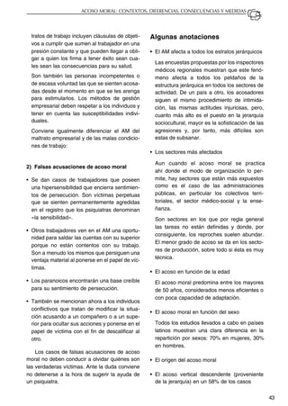 43
ACOSO MORAL: CONTEXTOS, DIFERENCIAS, CONSECUENCIAS Y MEDIDAS
tratos de trabajo incluyen cláusulas de objeti-
vos a cumplir que sumen al trabajador en una
presión constante y que pueden llegar a obli-
gar a quien los firma a tener éxito sean cua-
les sean las consecuencias para su salud.
Son también las personas incompetentes o
de escasa voluntad las que se sienten acosa-
das desde el momento en que se les arenga
para estimularlos. Los métodos de gestión
empresarial deben respetar a los individuos y
tener en cuenta las susceptibilidades indivi-
duales.
Conviene igualmente diferenciar el AM del
maltrato empresarial y de las malas condicio-
nes de trabajo:
2) Falsas acusaciones de acoso moral
• Se dan casos de trabajadores que poseen
una hipersensibilidad que encierra sentimien-
tos de persecución. Son víctimas perpetuas
que se sienten permanentemente agredidas
en el registro que los psiquiatras denominan
«la sensibilidad».
• Otros trabajadores ven en el AM una oportu-
nidad para saldar las cuentas con su superior
porque no están contentos con su trabajo.
Son a menudo los mismos que persiguen una
ventaja material al ponerse en el papel de víc-
timas.
• Los paranoicos encontrarán una base creíble
para su sentimiento de persecución.
• También se mencionan ahora a los individuos
conflictivos que tratan de modificar la situa-
ción acusando a un compañero o a un supe-
rior para ocultar sus acciones y ponerse en el
papel de víctima con el fin de descalificar al
otro.
Los casos de falsas acusaciones de acoso
moral no deben conducir a olvidar quiénes son
las verdaderas víctimas. Ante la duda conviene
no detenerse a la hora de sugerir la ayuda de
un psiquiatra.
Algunas anotaciones
• El AM afecta a todos los estratos jerárquicos
Las encuestas propuestas por los inspectores
médicos regionales muestran que este fenó-
meno afecta a todos los peldaños de la
estructura jerárquica en todos los sectores de
actividad. De un país a otro, los acosadores
siguen el mismo procedimiento de intimida-
ción, las mismas actitudes injuriosas, pero,
cuanto más alto es el puesto en la jerarquía
sociocultural, mayor es la sofisticación de las
agresiones y, por tanto, más difíciles son
estas de subsanar.
• Los sectores más afectados
Aun cuando el acoso moral se practica
ahí donde el modo de organización lo per-
mite, hay sectores que están más expuestos
como es el caso de las administraciones
públicas, en particular los colectivos terri-
toriales, el sector médico-social y la ense-
ñanza.
Son sectores en los que por regla general
las tareas no están definidas y donde, por
consiguiente, los reproches suelen abundar.
El menor grado de acoso se da en los secto-
res de producción, sobre todo si ésta es muy
técnica.
• El acoso en función de la edad
El acoso moral predomina entre los mayores
de 50 años, considerados menos eficientes o
con poca capacidad de adaptación.
• El acoso moral en función del sexo
Todos los estudios llevados a cabo en países
latinos muestran una clara diferencia en la
repartición por sexos: 70% en mujeres, 30%
en hombres.
• El origen del acoso moral
• El acoso vertical descendente (proveniente
de la jerarquía) en un 58% de los casos
 