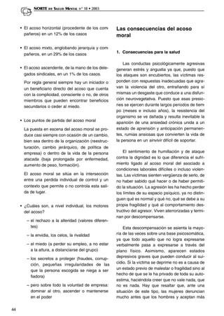 44
NORTE DE SALUD MENTAL nº 18 • 2003
• El acoso horizontal (procedente de los com-
pañeros) en un 12% de los casos
• El acoso mixto, englobando jerarquía y com-
pañeros, en un 29% de los casos
• El acoso ascendente, de la mano de los dele-
gados sindicales, en un 1% de los casos.
Por regla general siempre hay un iniciador o
un beneficiario directo del acoso que cuenta
con la complicidad, consciente o no, de otros
miembros que pueden encontrar beneficios
secundarios o ceder al miedo.
• Los puntos de partida del acoso moral
La puesta en escena del acoso moral se pro-
duce casi siempre con ocasión de un cambio,
bien sea dentro de la organización (reestruc-
turación, cambio jerárquico, de política de
empresa) o dentro de la vida de la persona
atacada (baja prolongada por enfermedad,
aumento de peso, formación).
El acoso moral se sitúa en la intersección
entre una perdida individual de control y un
contexto que permite o no controla esta sali-
da de lugar.
• ¿Cuáles son, a nivel individual, los motores
del acoso?
– el rechazo a la alteridad (valores diferen-
tes)
– la envidia, los celos, la rivalidad
– el miedo (a perder su empleo, a no estar
a la altura, a distanciarse del grupo)
– los secretos a proteger (fraudes, corrup-
ción, pequeñas irregularidades de las
que la persona escogida se niega a ser
fiadora)
– pero sobre todo la voluntad de empresa:
dominar al otro, ascender o mantenerse
en el poder
Las consecuencias del acoso
moral
1. Consecuencias para la salud
Las conductas psicológicamente agresivas
generan estrés y angustia ya que, puesto que
los ataques son encubiertos, las víctimas res-
ponden con respuestas inadecuadas que agra-
van la violencia del otro, entrañando para sí
mismas un desgaste que conduce a una disfun-
ción neurovegetativa. Puesto que esas presio-
nes se ejercen durante largos periodos de tiem-
po (meses e incluso años), la resistencia del
organismo se ve dañada y resulta inevitable la
aparición de una ansiedad crónica unida a un
estado de aprensión y anticipación permanen-
tes, rumias ansiosas que convierten la vida de
la persona en un sinvivir difícil de soportar.
El sentimiento de humillación y de ataque
contra la dignidad es lo que diferencia el sufri-
miento ligado al acoso moral del asociado a
condiciones laborales difíciles o incluso violen-
tas. Las víctimas sienten vergüenza de serlo, de
no haber sabido qué hacer o de haber permiti-
do la situación. La agresión les ha hecho perder
los límites de su espacio psíquico, ya no distin-
guen qué es normal y qué no, qué se debe a su
propia fragilidad y qué al comportamiento des-
tructivo del agresor. Viven aterrorizadas y termi-
nan por descompensarse.
Esta descompensación se asienta la mayo-
ría de las veces sobre una base psicosomática,
ya que todo aquello que no logra expresarse
verbalmente pasa a expresarse a través del
plano físico. Asimismo, aparecen estados
depresivos graves que pueden conducir al sui-
cidio. Si la víctima se deprime no es a causa de
un estado previo de malestar o fragilidad sino al
hecho de que se le ha privado de toda su auto-
estima, haciéndola creer que no vale nada, que
no es nada. Hay que resaltar que, ante una
situación de este tipo, las mujeres denuncian
mucho antes que los hombres y aceptan más
 