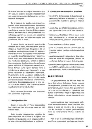 45
ACOSO MORAL: CONTEXTOS, DIFERENCIAS, CONSECUENCIAS Y MEDIDAS
fácilmente una baja laboral y un tratamiento; por
otro lado, los suicidios a causa del acoso moral
son proporcionalmente más frecuentes en hom-
bres que en mujeres.
En el caso de los sujetos más impulsivos,
pueden darse descompensaciones en la forma
de comportamiento, de carácter, que puede
manifestarse en actos violentos. Estas respues-
tas son resultado directo de la provocación psi-
cológica y suponen una excusa a los ojos de los
agresores, que ven en estas respuestas una
justificación para el acoso.
A mayor tiempo transcurrido, cuanto más
duradero es el acoso, más frecuentes son los
ataques y mayor el riesgo de aparición de un
estado de estrés post-traumático. El aconteci-
miento traumático es evocado constantemente
en recuerdos o sueños recurrentes y opresivos,
lo que provoca un sentimiento de desamparo y
una reactividad psicológica. Entran en escena
los mecanismos de alejamiento, los esfuerzos
por no pensar en el traumatismo ni hablar de él,
lo que da lugar a una especie de fobia frente a
todo lo que se relacione con la agresión, lo que
puede favorecer el aislamiento profesional.
Paralelamente a ello aparece un embotamiento
de a reactividad general (reducción del interés
por las actividades establecidas anteriormente,
sentimiento de desapego para con el otro, res-
tricción de los afectos), que pueden repercutir
negativamente en la vida familiar.
Otras personas de carácter más firme pue-
den convertirse en pleitistas.
2. Las bajas laborales
Según mi encuesta, el 74% de los acosados
han cogido una baja laboral que ronda los 138
días de media.
Esto entraña consecuencias sociales: la
gran mayoría de las víctimas se acogen a una
baja laboral que puede ser de larga duración si
no se encuentra solución alguna al problema.
3. Consecuencias económicas y sociales
• En el 30% de los casos de baja laboral, la
persona agredida se ve afectada por un largo
padecimiento, invalidez o paro por inaptitud
médica.
• A esto hay que añadir los despidos, dimisio-
nes o prejubilación en un 36% de los casos.
• Esto suma un total de un 66% de casos en los
que, efectivamente, la persona es excluida
del mundo laboral, al menos temporalmente.
Consecuencias económicas graves:
– para la persona acosada (disminución de
ingresos, gastos médicos, psicoterapéuticos,
judiciales...)
– para la organización (absentismo, desmotiva-
ción del resto de trabajadores, pérdida de
confianza, daño a la imagen de la empresa)
– para el colectivo (gastos sanitarios deducidos
por la SS, hospitalizaciones, indemnizaciones
por desempleo, jubilaciones anticipadas…)
La prevención
Los procedimientos de AM son hasta tal
punto destructores de la salud física y psíquica
de las personas que reaccionar sólo para san-
cionar constituye un fracaso. Hay que intervenir
de forma mucho más precoz, cuando se trata
aún de un problema y no ya de agresión, y para
ello es vital establecer planes eficaces de pre-
vención.
La prevención de este nuevo riesgo profe-
sional es responsabilidad de los directivos pero
abarca a todos los miembros de la organiza-
ción. Es necesario un análisis global del fenó-
meno así como formar e informar en todos los
niveles.
Pero el que el acento se ponga sobre la pre-
vención no quiere decir que haya que desinte-
 