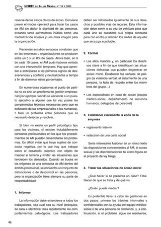 46
NORTE DE SALUD MENTAL nº 18 • 2003
resarse de los casos claros de acoso. Conviene
prever el modus operandi para tratar los casos
de AM sin dañar la dignidad de las personas,
evitando tanto sufrimientos inútiles como una
mediatización abusiva y una mala imagen para
la organización.
Recientes estudios europeos constatan que
en las empresas u organizaciones se producen
entre un 5 y un 8% de casos. Ahora bien, en 9
de cada 10 casos, el AM pudo haberse evitado
con una intervención temprana. Hay que apren-
der a anticiparse a los primeros signos de des-
avenencias y conflicto y neutralizarlos a tiempo
a fin de disminuir estos porcentajes.
En numerosas ocasiones el punto de parti-
da no es sino un problema de gestión empresa-
rial (por ejemplo cuando se asciende a un pues-
to ejecutivo a alguien que tal vez posee las
competencias técnicas necesarias pero que es
deficitario de las empresariales o las humanas),
o bien un problema entre personas que es
necesario detectar y resolver.
Si bien no existe un perfil psicológico tipo
para las víctimas, sí existen indudablemente
contextos profesionales en los que los procedi-
mientos de AM pueden desarrollarse sin proble-
mas. Es difícil evitar que haya sujetos de con-
ducta negativa, por lo que hay que trabajar
sobre el desarrollo colectivo con objeto de
mejorar el terreno y limitar las situaciones que
favorecen los derivados. Cuando se bucea en
los orígenes de una conducta de AM dentro del
ámbito profesional, se encuentra un conjunto de
disfunciones o de descontrol en las personas,
pero la organización tiene siempre su parte de
responsabilidad.
1. Informar
La información debe extenderse a todos los
trabajadores, sea cual sea su nivel jerárquico,
de cara a identificar más rápidamente los com-
portamientos patológicos. Los trabajadores
deben ser informados igualmente de sus dere-
chos y posibles vías de recurso. Esta informa-
ción debe servir a su vez de vehículo para que
cada uno se cuestione sus propia conducta
para con el otro y también los límites de aquello
que se juzga aceptable.
2. Formar
• Los altos mandos y, en particular los directi-
vos clave a fin de que identifiquen las situa-
ciones delicadas que puedan degenerar en
acoso moral. Establecer las señales de peli-
gro (la violencia verbal, el aislamiento de una
persona, la falta de respeto entre los miem-
bros del grupo…)
• Los especialistas en caso de acoso (equipo
médico-social, departamento de recursos
humanos, delegados de personal)
3. Establecer claramente la ética de la
empresa
• reglamento interno
• redacción de una carta social
Sería interesante fusionar en un único texto
las disposiciones concernientes al AM, el acoso
sexual y las discriminaciones tal como figura en
el proyecto de ley belga.
4. Tratar las situaciones de acoso moral
¿Qué hacer si se presenta un caso? Esta-
blecer de qué se trata y de qué no
¿Quién puede mediar?
Es preferible llevar a cabo las gestiones en
dos pasos: primero los trámites informales y
confidenciales con la ayuda del equipo médico-
social o de una persona de confianza, y, a con-
tinuación, si el problema sigue sin resolverse,
 