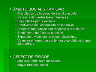 ÁMBITO SOCIAL Y FAMILIAR Dificultades de integración social y escolar Carencia de fuertes lazos familiares Bajo interés por la escuela Emotividad mal encauzada en la familia Permisividad familiar con respecto a la violencia Sentimiento de falta de atención Expuesto a violencia en casa, televisión… Ve en su entorno que poniéndose se obtiene lo que se pretende ASPECTOS FÍSICOS Más frecuente sexo masculino Mayor fortaleza física 