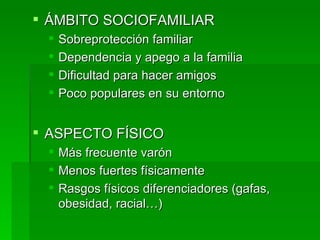 ÁMBITO SOCIOFAMILIAR Sobreprotección familiar Dependencia y apego a la familia Dificultad para hacer amigos Poco populares en su entorno ASPECTO FÍSICO Más frecuente varón Menos fuertes físicamente Rasgos físicos diferenciadores (gafas, obesidad, racial…) 
