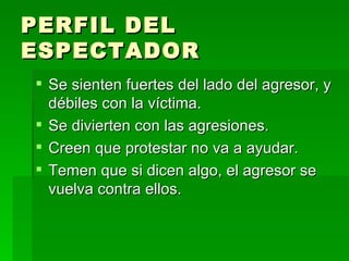 PERFIL DEL ESPECTADOR Se sienten fuertes del lado del agresor, y débiles con la víctima. Se divierten con las agresiones. Creen que protestar no va a ayudar. Temen que si dicen algo, el agresor se vuelva contra ellos. 
