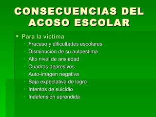 CONSECUENCIAS DEL ACOSO ESCOLAR Para la víctima Fracaso y dificultades escolares Disminución de su autoestima Alto nivel de ansiedad Cuadros depresivos Auto-imagen negativa Baja expectativa de logro Intentos de suicidio Indefensión aprendida 