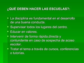 ¿QUÉ DEBEN HACER LAS ESCUELAS?: La disciplina es fundamental en el desarrollo de una buena conducta. Supervisar todos los lugares del centro. Educar en valores. Intervenir de forma rápida,directa y contundente en caso de sospecha de acoso escolar. Tratar el tema a través de cursos, conferencias o tutorías. 