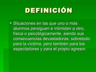 DEFINICIÓN Situaciones en las que uno o más alumnos persiguen e intimidan a otro, física o psicológicamente, siendo sus consecuencias devastadoras, sobretodo para la víctima, pero también para los espectadores y para el propio agresor.  