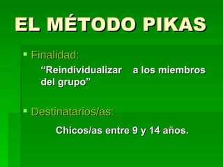 EL MÉTODO PIKAS  Finalidad: “ Reindividualizar  a los miembros del grupo” Destinatarios/as: Chicos/as entre 9 y 14 años. 