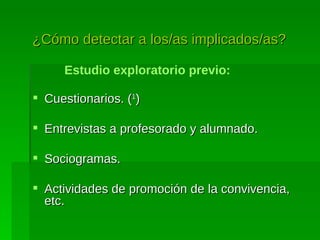 ¿Cómo detectar a los/as implicados/as?   Estudio exploratorio previo: Cuestionarios. ( 1 ) Entrevistas a profesorado y alumnado. Sociogramas. Actividades de promoción de la convivencia , etc. 