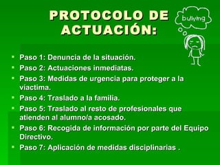 PROTOCOLO DE ACTUACIÓN: Paso 1:  Denuncia  de la situación. Paso 2: Actuaciones inmediatas . Paso 3: Medidas de urgencia  para proteger a la víactima. Paso 4: Traslado a la familia . Paso 5: Traslado al resto de profesionales que atienden al alumno/a acosado . Paso 6: Recogida de información por parte del Equipo Directivo . Paso 7: Aplicación de medidas disciplinarias  . 