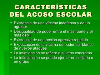 CARACTERÍSTICAS DEL ACOSO ESCOLAR Existencia de una víctima indefensa y de un agresor Desigualdad de poder entre el más fuerte y el más débil Existencia de una acción agresiva repetida Expectación de la víctima de poder ser blanco de nuevos ataques La intimidación se refiere a sujetos concretos La intimidación se puede ejercer en solitario o en grupo 