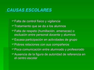 CAUSAS ESCOLARES Falta de control físico y vigilancia Tratamiento que se da a los alumnos Falta de respeto (humillación, amenazas) o exclusión entre personal docente y alumnos Escasa participación en actividades de grupo Pobres relaciones con sus compañeros Poca comunicación entre alumnado y profesorado Ausencia de la figura de autoridad de referencia en el centro escolar 