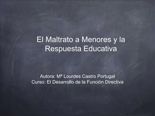 El Maltrato a Menores y la
Respuesta Educativa
Autora: Mª Lourdes Castro Portugal
Curso: El Desarrollo de la Función Directiva
 