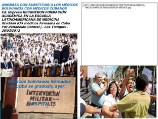 AMENAZA CON SUBSTITUIR A LOS MÉDICOS
BOLIVIANOS CON MÉDICOS CUBANOS
Ed. Impresa RECIBIERON FORMACIÓN
ACADÉMICA EN LA ESCUELA
LATINOAMERICANA DE MEDICINA
Gradúan 679 médicos formados en Cuba
Por Redacción Central | - Los Tiempos -
25/03/2012
Médicos bolivianos formados
en Cuba se gradúan, ayer. -
D:11042013COLEGIO MEDICOTRIPTICO NEGLIGENCIA
MEDICAAFICHE NEGLIGENCIA MÉDICA.jpg
 
