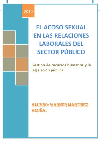 EL ACOSO SEXUAL EN LAS RELACIONES LABORALES DEL SECTOR PÚBLICO[Escribir el subtítulo del documento]Gestión de recursos humanos y la legislación públicaAlumno: Warner Martinez Acuña.2010AndinaTravel01/01/2010<br />EL ACOSO SEXUAL EN LAS RELACIONES LABORALES DEL SECTOR PÚBLICO<br />El acoso u hostigamiento sexual, es un tema muy controversial en el sector administrativo comprendiendo a funcionarios y a servidores públicos.<br />Con respecto a las interrogantes planteadas:<br />¿Qué procedimiento se debe establecer para un trabajador por C.A.S. un acto de hostigamiento sexual?<br />En caso de que un trabajador se encuentre dentro de la modalidad de contrato administrativo de servicios (CAS), el procedimiento es el mismo a seguir que en el caso de SNP.<br />El en siguiente diagrama se muestra el procedimiento desde la perspectiva del hostigador, es decir si el hostigador se encontrara en el régimen público, el procedimiento seria el primer cuadro, y siendo al contrario el procedimiento seria el cuadro inferior.<br />¿Qué tipo de sanción debe recibir un servidor o funcionario que acuse sexualmente a un trabajador?<br />Las respuestas presentes en el siguiente diagrama se refiere a sanciones en caso de la persona agraviada o la que presente la queja ante la autoridad administrativa correspondiente: sea un servidor (primer cuadro) o sea desde la vista del funcionario (segundo cuadro).<br />¿Cuál es el procedimiento a seguir en el sector público cuando exista hostigamiento sexual?<br />Recibida la queja por la autoridad administrativa correspondiente, la comisión la evalúa decidiendo abrir o no PADPROCEDEInforma fundamentado al titular de la entidad, NoSiSe comunica al órgano de auditoria encargado del seguimiento a los PAD30 días hábilesNotifica al Supuesto Hostigador Presenta descargo en 5 días hábiles y por excepción 5 días másVALIDOSe inicia el proceso administrativo disciplinario ¿no mayor de 1 año?Si<br />