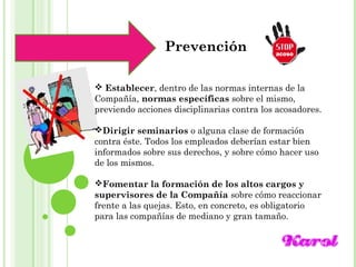 Maracay, Mayo, 2014
Prevención
 Establecer, dentro de las normas internas de la
Compañía, normas específicas sobre el mismo,
previendo acciones disciplinarias contra los acosadores.
Dirigir seminarios o alguna clase de formación
contra éste. Todos los empleados deberían estar bien
informados sobre sus derechos, y sobre cómo hacer uso
de los mismos.
Fomentar la formación de los altos cargos y
supervisores de la Compañía sobre cómo reaccionar
frente a las quejas. Esto, en concreto, es obligatorio
para las compañías de mediano y gran tamaño.
 