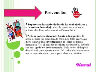 Maracay, Mayo, 2014
Prevención
Supervisar las actividades de los trabajadores y
su entorno de trabajo muy de cerca, manteniendo
abiertas las líneas de comunicación con éstos.
Actuar coherentemente frente a las quejas. El
acoso debería ser considerado como una falta grave, que
diera lugar a una investigación interna de forma
inmediata. Y si el acusado resultara ser culpable, debería
ser castigado en consecuencia, incluso con el despido
disciplinario, o el apartamiento del trabajador encausado
a otro lugar donde no pueda perturbar a su víctima.
 